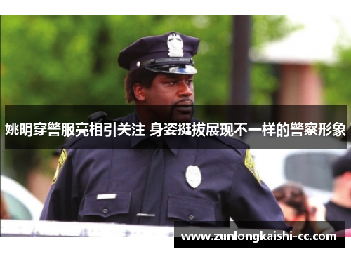 姚明穿警服亮相引关注 身姿挺拔展现不一样的警察形象