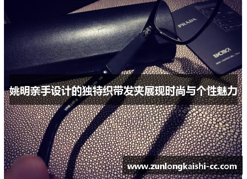 姚明亲手设计的独特织带发夹展现时尚与个性魅力